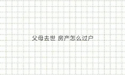 父母去世房产怎么过户(父母过世房产如何过户给子女那种合适)